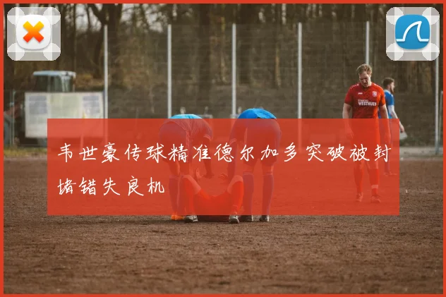韦世豪传球精准德尔加多突破被封堵错失良机
