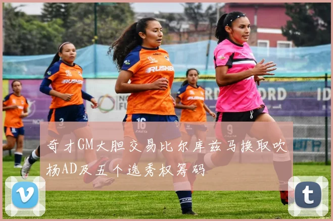 奇才GM大胆交易比尔库兹马换取吹杨AD及五个选秀权筹码