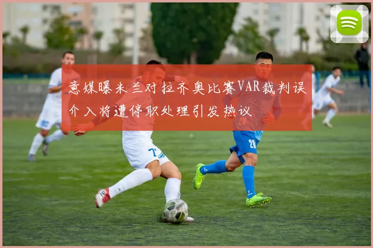 意媒曝米兰对拉齐奥比赛VAR裁判误介入将遭停职处理引发热议