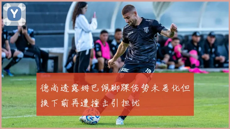 德尚透露姆巴佩脚踝伤势未恶化但换下前再遭撞击引担忧