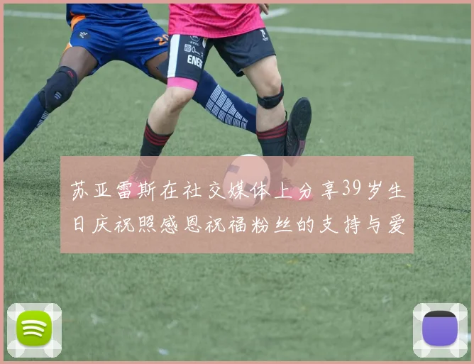 苏亚雷斯在社交媒体上分享39岁生日庆祝照感恩祝福粉丝的支持与爱护