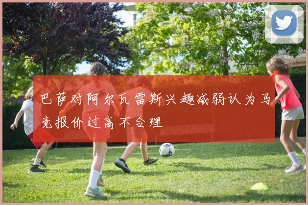 巴萨对阿尔瓦雷斯兴趣减弱认为马竞报价过高不合理