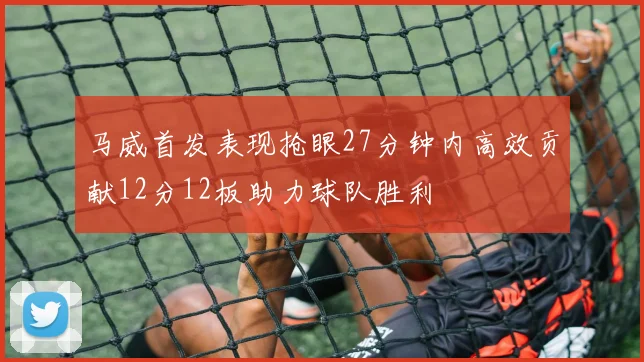 马威首发表现抢眼27分钟内高效贡献12分12板助力球队胜利