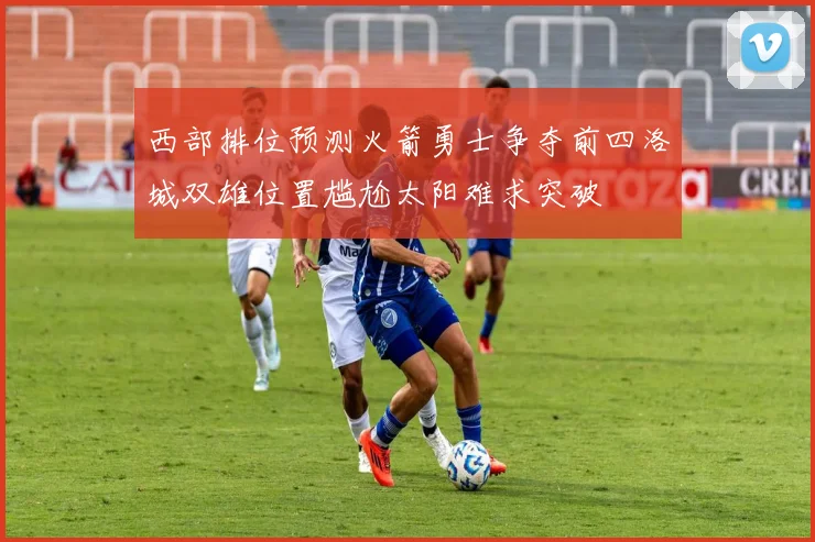 西部排位预测火箭勇士争夺前四洛城双雄位置尴尬太阳难求突破
