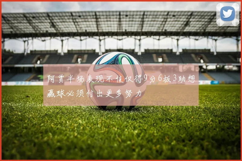 阿贾半场表现不佳仅得9分6板3助想赢球必须付出更多努力