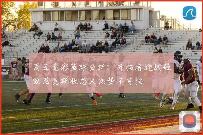 周五竞彩篮球分析：开拓者迎战强敌尼克斯状态火热势不可挡