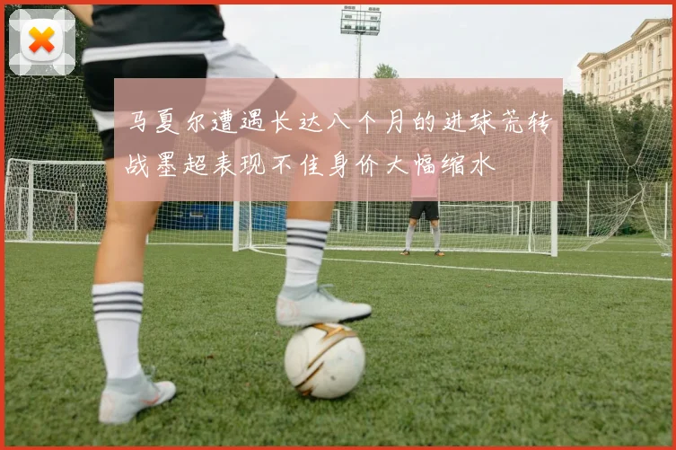 马夏尔遭遇长达八个月的进球荒转战墨超表现不佳身价大幅缩水