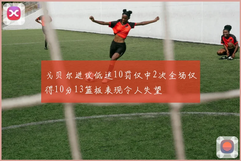 戈贝尔进攻低迷10罚仅中2次全场仅得10分13篮板表现令人失望