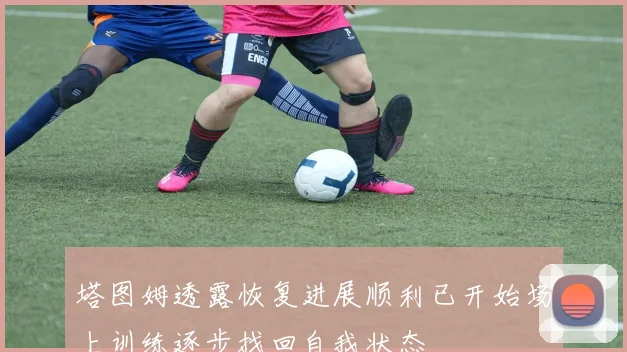 塔图姆透露恢复进展顺利已开始场上训练逐步找回自我状态