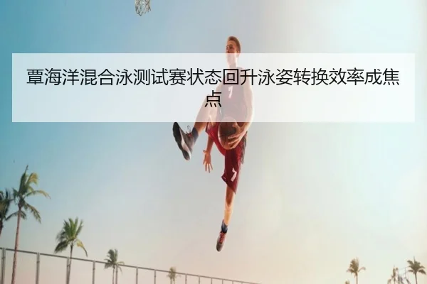 覃海洋混合泳测试赛状态回升泳姿转换效率成焦点
